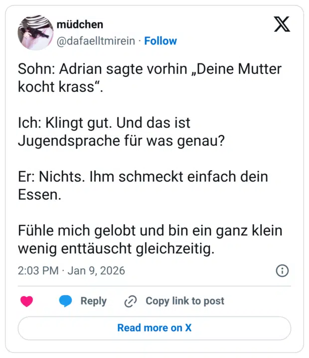 Sohn: Adrian sagte vorhin „Deine Mutter kocht krass“. Ich: Klingt gut. Und das ist Jugendsprache für was genau? Er: Nichts. Ihm schmeckt einfach dein Essen. Fühle mich gelobt und bin ein ganz klein wenig enttäuscht gleichzeitig.