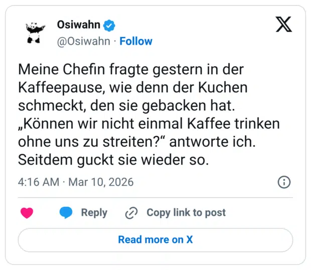 Meine Chefin fragte gestern in der Kaffeepause, wie denn der Kuchen schmeckt, den sie gebacken hat. „Können wir nicht einmal Kaffee trinken ohne uns zu streiten?“ antworte ich. Seitdem guckt sie wieder so.