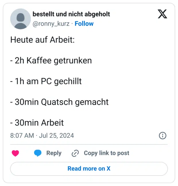 Heute auf Arbeit: - 2h Kaffee getrunken - 1h am PC gechillt - 30min Quatsch gemacht - 30min Arbeit