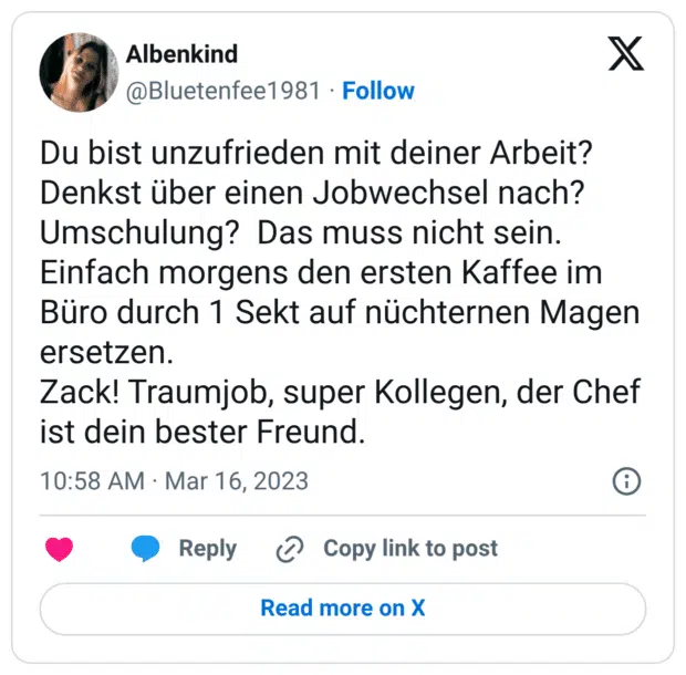 Du bist unzufrieden mit deiner Arbeit? Denkst über einen Jobwechsel nach? Umschulung? Das muss nicht sein. Einfach morgens den ersten Kaffee im Büro durch 1 Sekt auf nüchternen Magen ersetzen. Zack! Traumjob, super Kollegen, der Chef ist dein bester Freund.