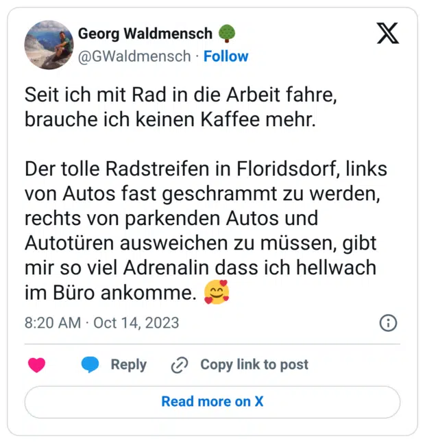 Seit ich mit Rad in die Arbeit fahre, brauche ich keinen Kaffee mehr. Der tolle Radstreifen in Floridsdorf, links von Autos fast geschrammt zu werden, rechts von parkenden Autos und Autotüren ausweichen zu müssen, gibt mir so viel Adrenalin dass ich hellwach im Büro ankomme. 🥰