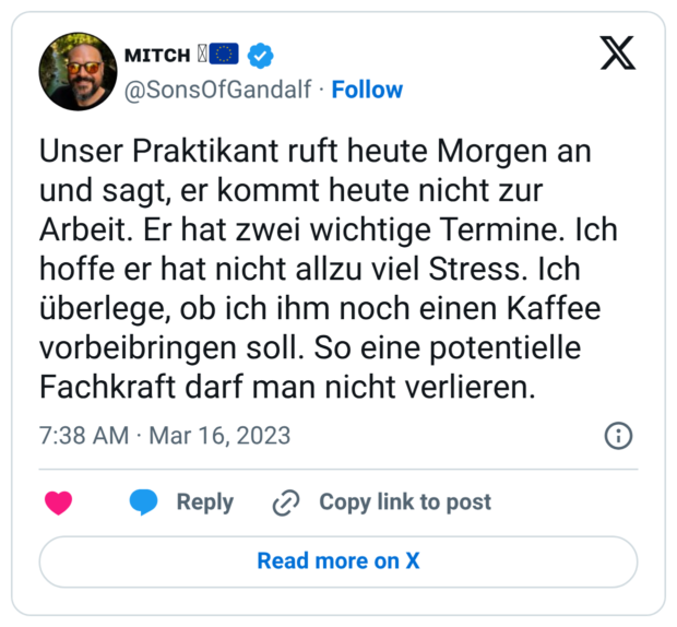 Unser Praktikant ruft heute Morgen an und sagt, er kommt heute nicht zur Arbeit. Er hat zwei wichtige Termine. Ich hoffe er hat nicht allzu viel Stress. Ich überlege, ob ich ihm noch einen Kaffee vorbeibringen soll. So eine potentielle Fachkraft darf man nicht verlieren.