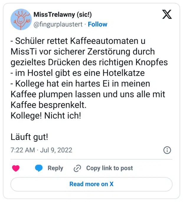 - Schüler rettet Kaffeeautomaten u MissTi vor sicherer Zerstörung durch gezieltes Drücken des richtigen Knopfes - im Hostel gibt es eine Hotelkatze - Kollege hat ein hartes Ei in meinen Kaffee plumpen lassen und uns alle mit Kaffee besprenkelt. Kollege! Nicht ich! Läuft gut!