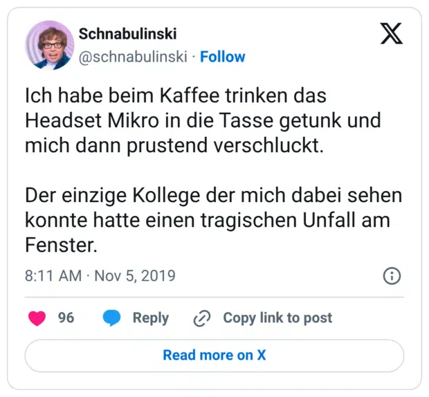 Ich habe beim Kaffee trinken das Headset Mikro in die Tasse getunk und mich dann prustend verschluckt. Der einzige Kollege der mich dabei sehen konnte hatte einen tragischen Unfall am Fenster.