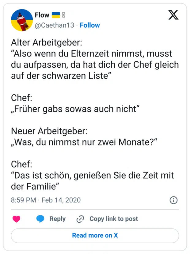 Alter Arbeitgeber: “Also wenn du Elternzeit nimmst, musst du aufpassen, da hat dich der Chef gleich auf der schwarzen Liste” Chef: „Früher gabs sowas auch nicht“ Neuer Arbeitgeber: „Was, du nimmst nur zwei Monate?“ Chef: “Das ist schön, genießen Sie die Zeit mit der Familie”