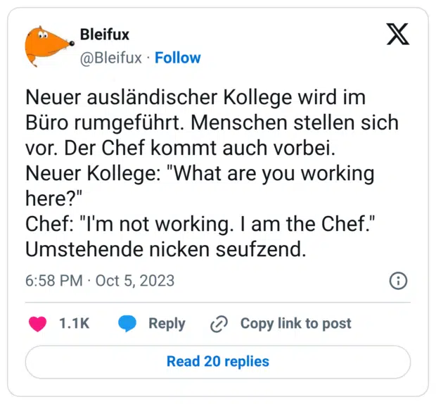 Neuer ausländischer Kollege wird im Büro rumgeführt. Menschen stellen sich vor. Der Chef kommt auch vorbei. Neuer Kollege: "What are you working here?" Chef: "I'm not working. I am the Chef." Umstehende nicken seufzend.