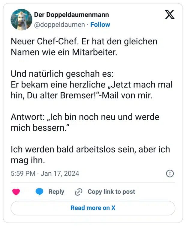 Neuer Chef-Chef. Er hat den gleichen Namen wie ein Mitarbeiter. Und natürlich geschah es: Er bekam eine herzliche „Jetzt mach mal hin, Du alter Bremser!“-Mail von mir. Antwort: „Ich bin noch neu und werde mich bessern.“ Ich werden bald arbeitslos sein, aber ich mag ihn.