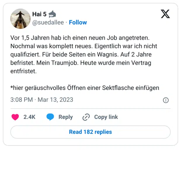 Vor 1,5 Jahren hab ich einen neuen Job angetreten. Nochmal was komplett neues. Eigentlich war ich nicht qualifiziert. Für beide Seiten ein Wagnis. Auf 2 Jahre befristet. Mein Traumjob. Heute wurde mein Vertrag entfristet. *hier geräuschvolles Öffnen einer Sektflasche einfügen