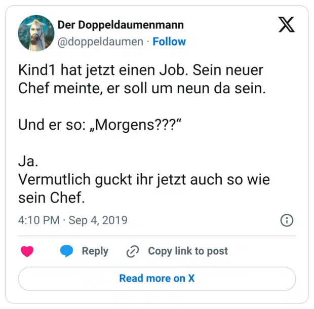 Kind1 hat jetzt einen Job. Sein neuer Chef meinte, er soll um neun da sein. Und er so: „Morgens???“ Ja. Vermutlich guckt ihr jetzt auch so wie sein Chef.