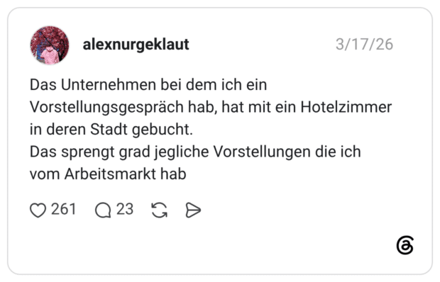 Das Unternehmen bei dem ich ein Vorstellungsgespräch hab, hat mit ein Hotelzimmer in deren Stadt gebucht. Das sprengt grad jegliche Vorstellungen die ich vom Arbeitsmarkt hab