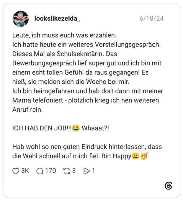 Leute, ich muss euch was erzählen. Ich hatte heute ein weiteres Vorstellungsgespräch. Dieses Mal als Schulsekretärin. Das Bewerbungsgespräch lief super gut und ich bin mit einem echt tollen Gefühl da raus gegangen! Es hieß, sie melden sich die Woche bei mir. Ich bin heimgefahren und hab dort dann mit meiner Mama telefoniert - plötzlich krieg ich nen weiteren Anruf rein. ICH HAB DEN JOB!!!😂 Whaaat?! Hab wohl so nen guten Eindruck hinterlassen, dass die Wahl schnell auf mich fiel. Bin Happy😀🥳