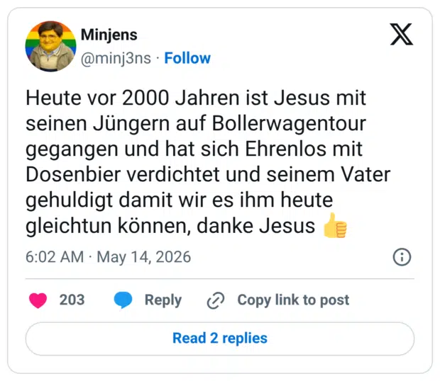 Heute vor 2000 Jahren ist Jesus mit seinen Jüngern auf Bollerwagentour gegangen und hat sich Ehrenlos mit Dosenbier verdichtet und seinem Vater gehuldigt damit wir es ihm heute gleichtun können, danke Jesus