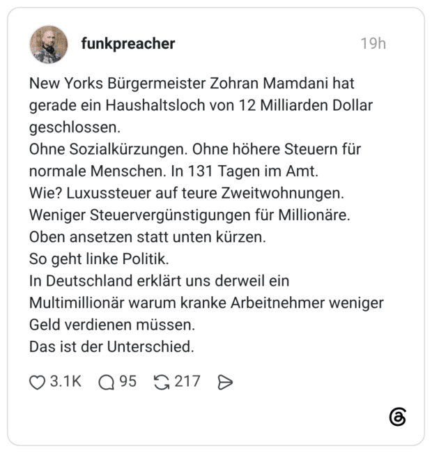 New Yorks Bürgermeister Zohran Mamdani hat gerade ein Haushaltsloch von 12 Milliarden Dollar geschlossen. Ohne Sozialkürzungen. Ohne höhere Steuern für normale Menschen. In 131 Tagen im Amt. Wie? Luxussteuer auf teure Zweitwohnungen. Weniger Steuervergünstigungen für Millionäre. Oben ansetzen statt unten kürzen. So geht linke Politik. In Deutschland erklärt uns derweil ein Multimillionär warum kranke Arbeitnehmer weniger Geld verdienen müssen. Das ist der Unterschied.