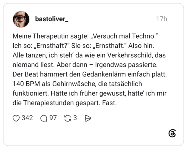 Meine Therapeutin sagte: „Versuch mal Techno." Ich so: „Ernsthaft?" Sie so: „Ernsthaft." Also hin. Alle tanzen, ich steh' da wie ein Verkehrsschild, das niemand liest. Aber dann - irgendwas passierte. Der Beat hämmert den Gedankenlärm einfach platt. 140 BPM als Gehirnwäsche, die tatsächlich funktioniert. Hätte ich früher gewusst, hätte' ich mir die Therapiestunden gespart. Fast
