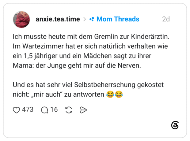 Ich musste heute mit dem Gremlin zur Kinderärztin. Im Wartezimmer hat er sich natürlich verhalten wie ein 1,5 jähriger und ein Mädchen sagt zu ihrer Mama: der Junge geht mir auf die Nerven. Und es hat sehr viel Selbstbeherrschung gekostet nicht: „mir auch" zu antworten