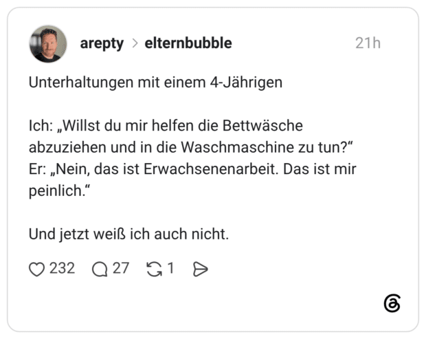 Unterhaltungen mit einem 4-Jährigen Ich: „Willst du mir helfen die Bettwäsche abzuziehen und in die Waschmaschine zu tun?" Er: „Nein, das ist Erwachsenenarbeit. Das ist mir peinlich." Und jetzt weiß ich auch nicht.