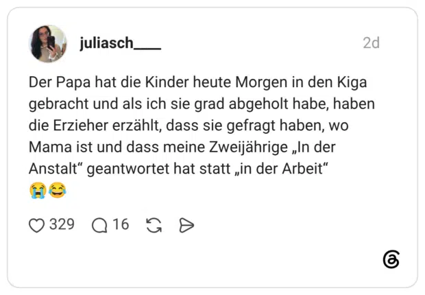 Der Papa hat die Kinder heute Morgen in den Kiga gebracht und als ich sie grad abgeholt habe, haben die Erzieher erzählt, dass sie gefragt haben, wo Mama ist und dass meine Zweijährige „In der Anstalt" geantwortet hat statt „in der Arbeit"