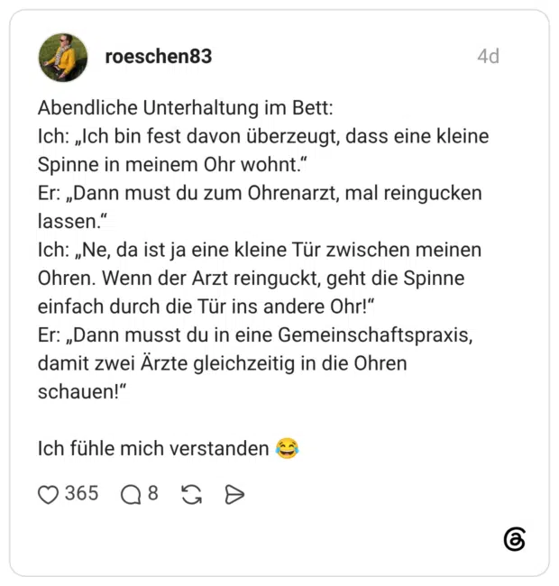 Abendliche Unterhaltung im Bett: Ich: „Ich bin fest davon überzeugt, dass eine kleine Spinne in meinem Ohr wohnt." Er: „Dann must du zum Ohrenarzt, mal reingucken lassen. Ich: „Ne, da ist ja eine kleine Tür zwischen meinen Ohren. Wenn der Arzt reinguckt, geht die Spinne einfach durch die Tür ins andere Ohr!" Er: „Dann musst du in eine Gemeinschaftspraxis, damit zwei Ärzte gleichzeitig in die Ohren schauen!" Ich fühle mich verstanden