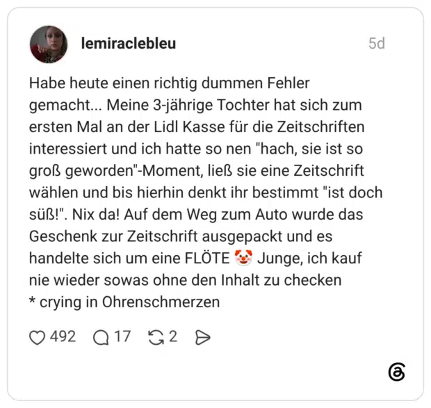 Habe heute einen richtig dummen Fehler gemacht.. Meine 3-jährige Tochter hat sich zum ersten Mal an der Lidl Kasse für die Zeitschriften interessiert und ich hatte so nen "hach, sie ist so groß geworden"-Moment, ließ sie eine Zeitschrift wählen und bis hierhin denkt ihr bestimmt "ist doch süß!". Nix da! Auf dem Weg zum Auto wurde das Geschenk zur Zeitschrift ausgepackt und es handelte sich um eine FLÖTE e nie wieder sowas ohne den Inhalt zu checken * crying in Ohrenschmerzen