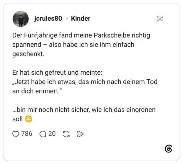 Der Fünfjährige fand meine Parkscheibe richtig spannend - also habe ich sie ihm einfach geschenkt. Er hat sich gefreut und meinte: „Jetzt habe ich etwas, das mich nach deinem Tod an dich erinnert." ...bin mir noch nicht sicher, wie ich das einordnen soll