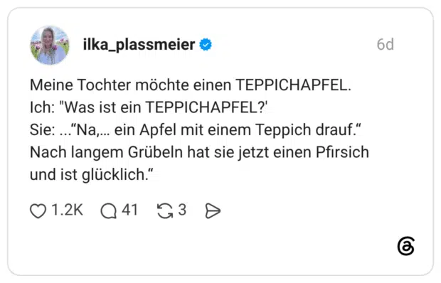 Meine Tochter möchte einen TEPPICHAPFEL. Ich: "Was ist ein TEPPICHAPFEL?' Sie: ...' Nach langem Grübeln hat sie jetzt einen Pfirsich und ist glücklich."
