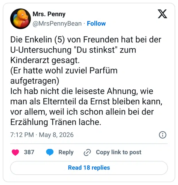 Die Enkelin (5) von Freunden hat bei der U-Untersuchung "Du stinkst" zum Kinderarzt gesagt. (Er hatte wohl zuviel Parfüm aufgetragen) Ich hab nicht die leiseste Ahnung, wie man als Elternteil da Ernst bleiben kann, vor allem, weil ich schon allein bei der Erzählung Tränen lache.