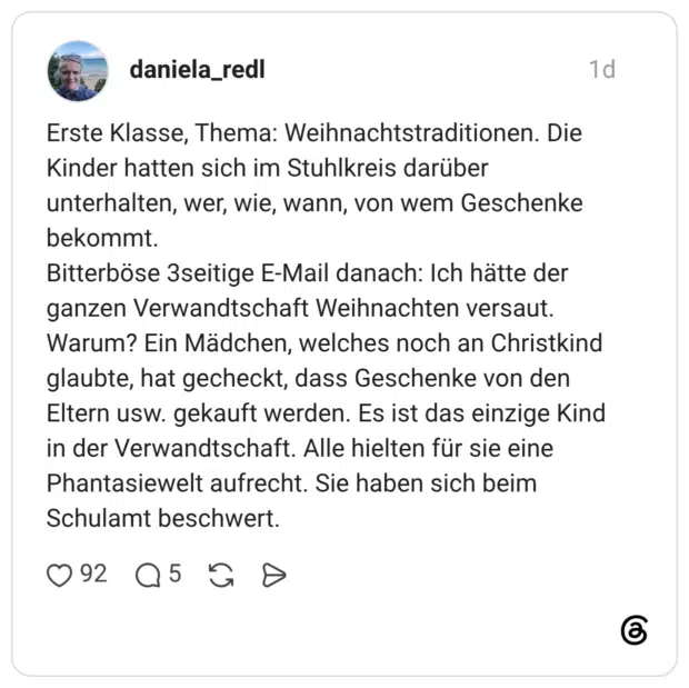 Erste Klasse, Thema: Weihnachtstraditionen. Die Kinder hatten sich im Stuhlkreis darüber unterhalten, wer, wie, wann, von wem Geschenke bekommt. Bitterböse 3seitige E-Mail danach: Ich hätte der ganzen Verwandtschaft Weihnachten versaut. Warum? Ein Mädchen, welches noch an Christkind glaubte, hat gecheckt, dass Geschenke von den Eltern usw. gekauft werden. Es ist das einzige Kind in der Verwandtschaft. Alle hielten für sie eine Phantasiewelt aufrecht. Sie haben sich beim Schulamt beschwert.