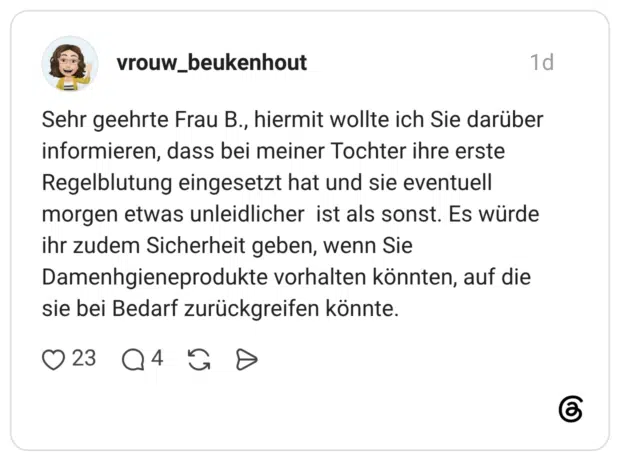 Sehr geehrte Frau B., hiermit wollte ich Sie darüber informieren, dass bei meiner Tochter ihre erste Regelblutung eingesetzt hat und sie eventuell morgen etwas unleidlicher ist als sonst. Es würde ihr zudem Sicherheit geben, wenn Sie Damenhgieneprodukte vorhalten könnten, auf die sie bei Bedarf zurückgreifen könnte.
