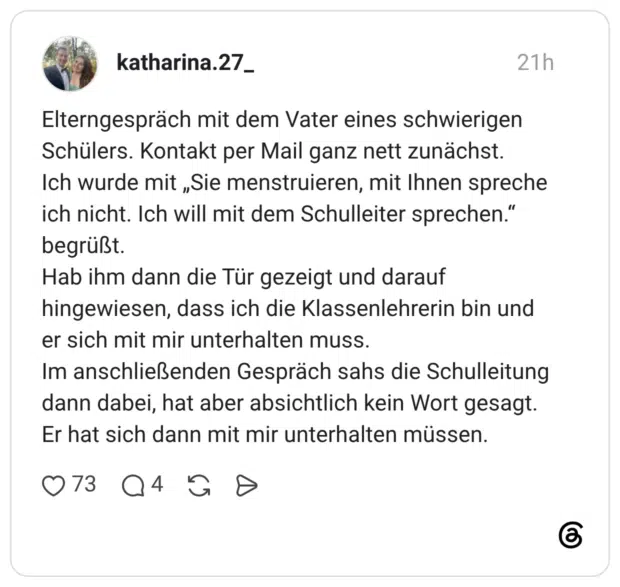Elterngespräch mit dem Vater eines schwierigen Schülers. Kontakt per Mail ganz nett zunächst. Ich wurde mit „Sie menstruieren, mit Ihnen spreche ich nicht. Ich will mit dem Schulleiter sprechen." begrüßt. Hab ihm dann die Tür gezeigt und darauf hingewiesen, dass ich die Klassenlehrerin bin und er sich mit mir unterhalten muss. Im anschließenden Gespräch sahs die Schulleitung dann dabei, hat aber absichtlich kein Wort gesagt. Er hat sich dann mit mir unterhalten müssen.