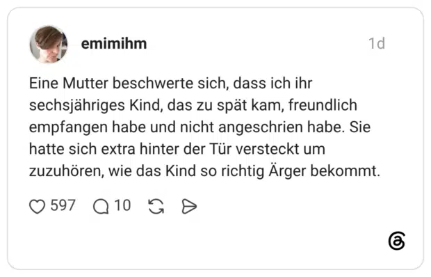 Eine Mutter beschwerte sich, dass ich ihr sechsjähriges Kind, das zu spät kam, freundlich empfangen habe und nicht angeschrien habe. Sie hatte sich extra hinter der Tür versteckt um zuzuhören, wie das Kind so richtig Ärger bekommt.
