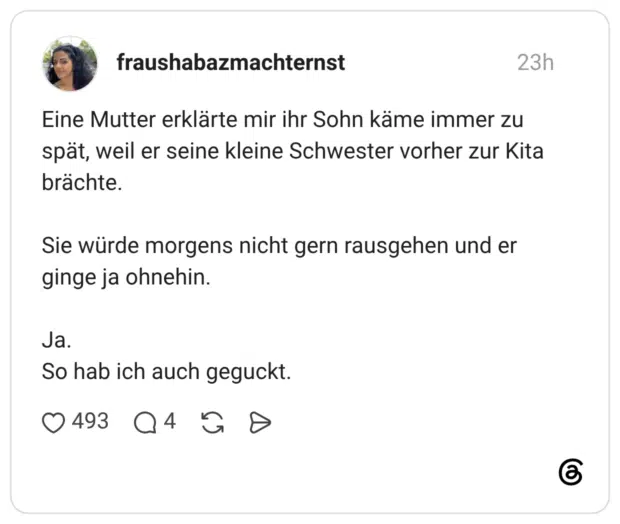 Eine Mutter erklärte mir ihr Sohn käme immer zu spät, weil er seine kleine Schwester vorher zur Kita brächte. Sie würde morgens nicht gern rausgehen und er ginge ja ohnehin. Ja. So hab ich auch geguckt.