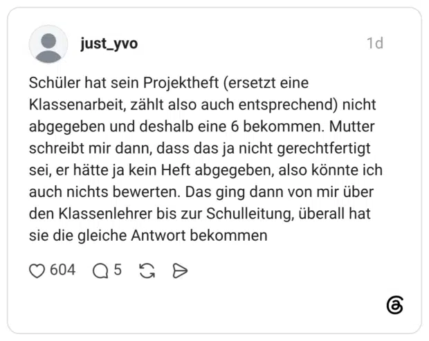 Schüler hat sein Projektheft (ersetzt eine Klassenarbeit, zählt also auch entsprechend) nicht abgegeben und deshalb eine 6 bekommen. Mutter schreibt mir dann, dass das ja nicht gerechtfertigt sei, er hätte ja kein Heft abgegeben, also könnte ich auch nichts bewerten. Das ging dann von mir über den Klassenlehrer bis zur Schulleitung, überall hat sie die gleiche Antwort bekommen