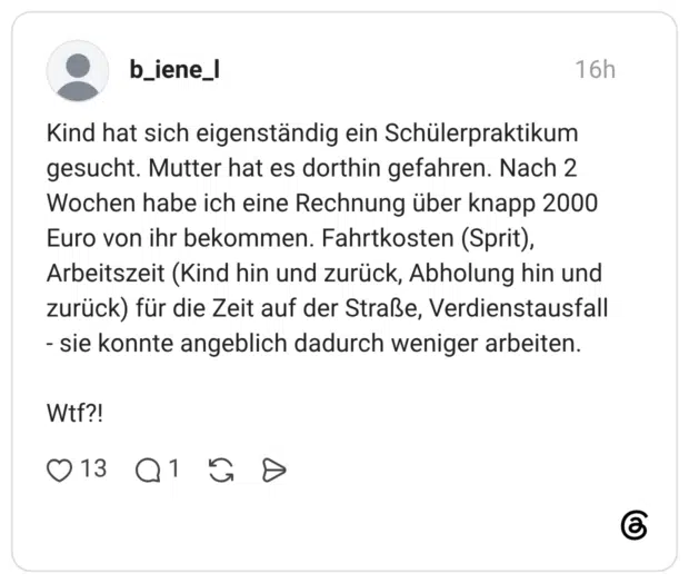 Kind hat sich eigenständig ein Schülerpraktikum gesucht. Mutter hat es dorthin gefahren. Nach 2 Wochen habe ich eine Rechnung über knapp 2000 Euro von ihr bekommen. Fahrtkosten (Sprit), Arbeitszeit (Kind hin und zurück, Abholung hin und zurück) für die Zeit auf der Straße, Verdienstausfall sie konnte angeblich dadurch weniger arbeiten. Wtf?!