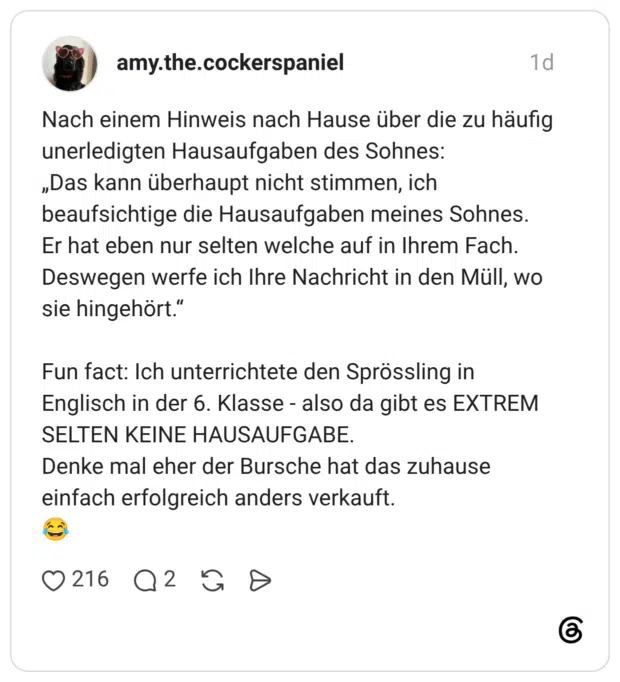 Nach einem Hinweis nach Hause über die zu häufig unerledigten Hausaufgaben des Sohnes: „Das kann überhaupt nicht stimmen, ich beaufsichtige die Hausaufgaben meines Sohnes. Er hat eben nur selten welche auf in Ihrem Fach. Deswegen werfe ich Ihre Nachricht in den Müll, wo sie hingehört." Fun fact: Ich unterrichtete den Sprössling in Englisch in der 6. Klasse - also da gibt es EXTREM SELTEΝ ΚΕΙNE HAUSAUFGABE. Denke mal eher der Bursche hat das zuhause einfach erfolgreich anders verkauft.