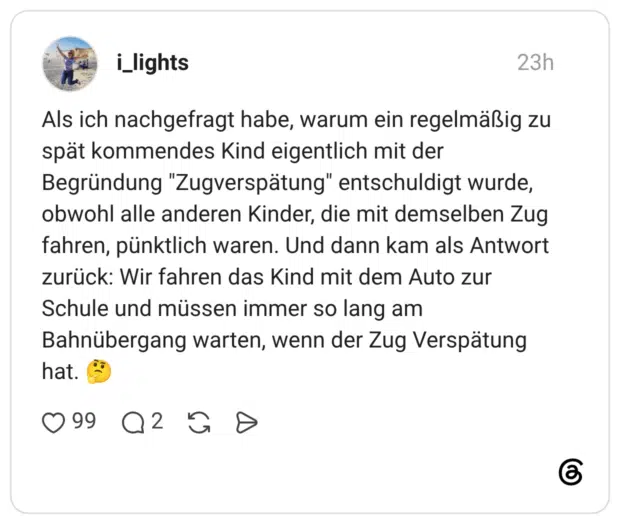 Als ich nachgefragt habe, warum ein regelmäßig zu spät kommendes Kind eigentlich mit der Begründung "Zugverspätung" entschuldigt wurde, obwohl alle anderen Kinder, die mit demselben Zug fahren, pünktlich waren. Und dann kam als Antwort zurück: Wir fahren das Kind mit dem Auto zur Schule und müssen immer so lang am Bahnübergang warten, wenn der Zug Verspätung hat.