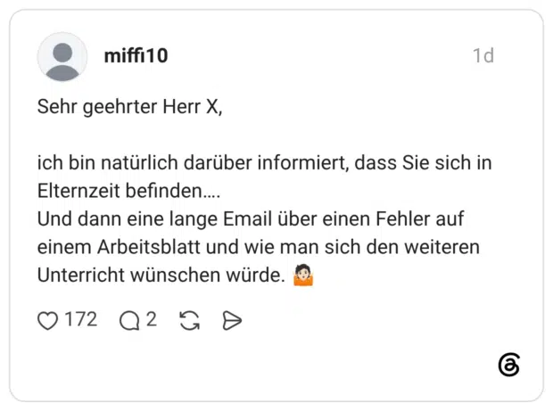 Sehr geehrter Herr X, ich bin natürlich darüber informiert, dass Sie sich in Elternzeit befinden.... Und dann eine lange Email über einen Fehler auf einem Arbeitsblatt und wie man sich den weiteren Unterricht wünschen würde.