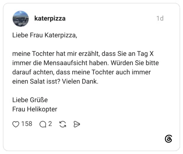 Liebe Frau Katerpizza, meine Tochter hat mir erzählt, dass Sie an Tag X immer die Mensaaufsicht haben. Würden Sie bitte darauf achten, dass meine Tochter auch immer einen Salat isst? Vielen Dank. Liebe Grüße Frau Helikopter