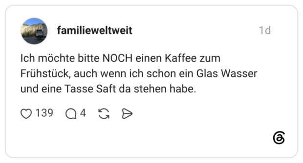 Ich möchte bitte NOCH einen Kaffee zum Frühstück, auch wenn ich schon ein Glas Wasser und eine Tasse Saft da stehen habe.
