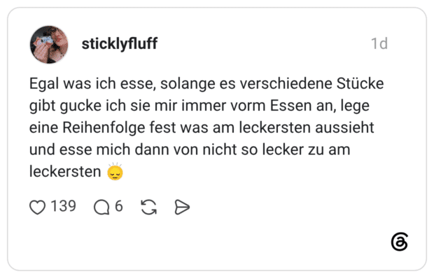 Egal was ich esse, solange es verschiedene Stücke gibt gucke ich sie mir immer vorm Essen an, lege eine Reihenfolge fest was am leckersten aussieht und esse mich dann von nicht so lecker zu am leckersten