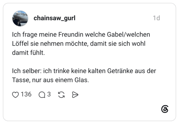 Ich frage meine Freundin welche Gabel/welchen Löffel sie nehmen möchte, damit sie sich wohl damit fühlt. Ich selber: ich trinke keine kalten Getränke aus der Tasse, nur aus einem Glas.