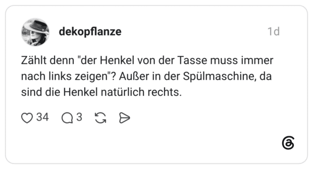 Zählt denn "der Henkel von der Tasse muss immer nach links zeigen"? Außer in der Spülmaschine, da sind die Henkel natürlich rechts.