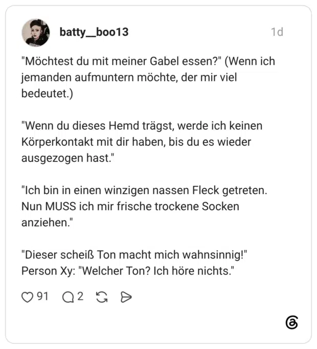 "Möchtest du mit meiner Gabel essen?" (Wenn ich jemanden aufmuntern möchte, der mir viel bedeutet.) "Wenn du dieses Hemd trägst, werde ich keinen Körperkontakt mit dir haben, bis du es wieder ausgezogen hast." "Ich bin in einen winzigen nassen Fleck getreten. Nun MUSS ich mir frische trockene Socken anziehen." "Dieser scheiß Ton macht mich wahnsinnig!" Person Xy: "Welcher Ton? Ich höre nichts."