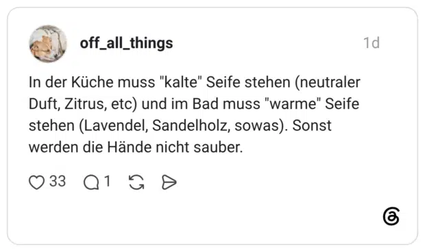 In der Küche muss "kalte" Seife stehen (neutraler Duft, Zitrus, etc) und im Bad muss "warme" Seife stehen (Lavendel, Sandelholz, sowas). Sonst werden die Hände nicht sauber.