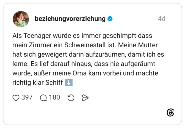 Als Teenager wurde es immer geschimpft dass mein Zimmer ein Schweinestall ist. Meine Mutter hat sich geweigert darin aufzuräumen, damit ich es lerne. Es lief darauf hinaus, dass nie aufgeräumt wurde, außer meine Oma kam vorbei und machte richtig klar Schiff