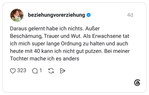 Daraus gelernt habe ich nichts. Außer Beschämung, Trauer und Wut. Als Erwachsene tat ich mich super lange Ordnung zu halten und auch heute mit 40 kann ich nicht gut putzen. Bei meiner Tochter mache ich es anders