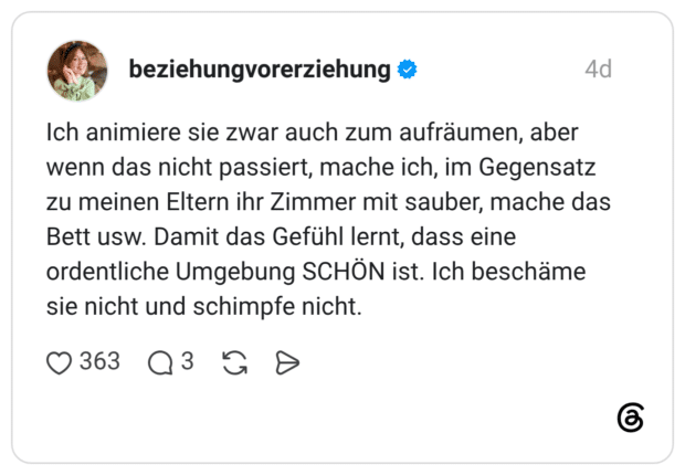 Ich animiere sie zwar auch zum aufräumen, aber wenn das nicht passiert, mache ich, im Gegensatz zu meinen Eltern ihr Zimmer mit sauber, mache das Bett usw. Damit das Gefühl lernt, dass eine ordentliche Umgebung SCHÖN ist. Ich beschäme sie nicht und schimpfe nicht.
