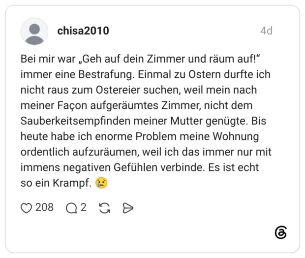 Bei mir war „Geh auf dein Zimmer und räum auf!" immer eine Bestrafung. Einmal zu Ostern durfte ich nicht raus zum Ostereier suchen, weil mein nach meiner Façon aufgeräumtes Zimmer, nicht dem Sauberkeitsempfinden meiner Mutter genügte. Bis heute habe ich enorme Problem meine Wohnung ordentlich aufzuräumen, weil ich das immer nur mit immens negativen Gefühlen verbinde. Es ist echt so ein Krampf.