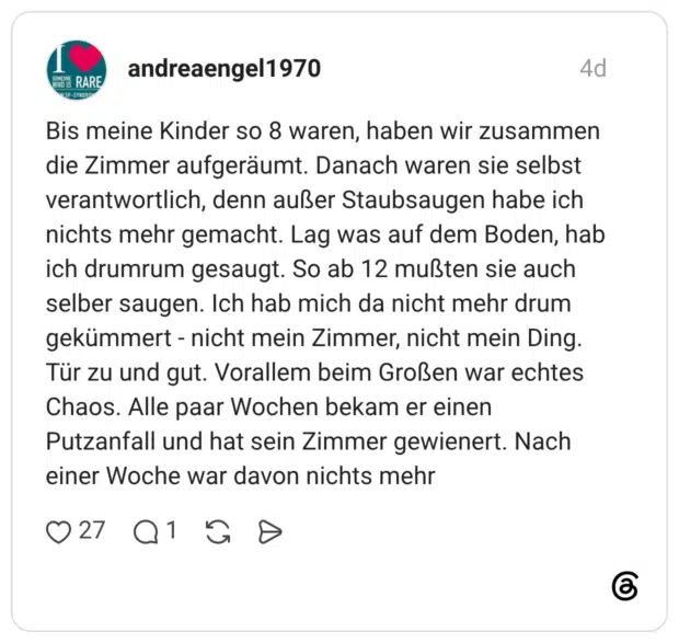 Bis meine Kinder so 8 waren, haben wir zusammen die Zimmer aufgeräumt. Danach waren sie selbst verantwortlich, denn außer Staubsaugen habe ich nichts mehr gemacht. Lag was auf dem Boden, hab ich drumrum gesaugt. So ab 12 mußten sie auch selber saugen. Ich hab mich da nicht mehr drum gekümmert - nicht mein Zimmer, nicht mein Ding. Tür zu und gut. Vorallem beim Großen war echtes Chaos. Alle paar Wochen bekam er einen Putzanfall und hat sein Zimmer gewienert. Nach einer Woche war davon nichts mehr