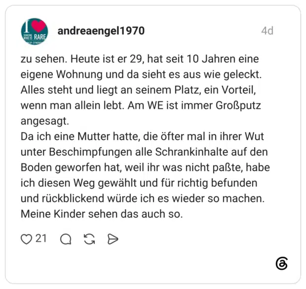 zu sehen. Heute ist er 29, hat seit 10 Jahren eine eigene Wohnung und da sieht es aus wie geleckt. Alles steht und liegt an seinem Platz, ein Vorteil, wenn man allein lebt. Am WE ist immer Großputz angesagt. Da ich eine Mutter hatte, die öfter mal in ihrer Wut unter Beschimpfungen alle Schrankinhalte auf den Boden geworfen hat, weil ihr was nicht paßte, habe ich diesen Weg gewählt und für richtig befunden und rückblickend würde ich es wieder so machen. Meine Kinder sehen das auch so.