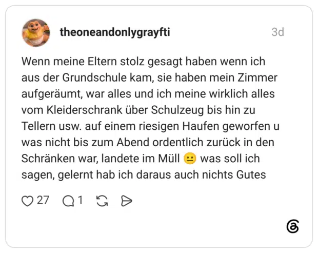Wenn meine Eltern stolz gesagt haben wenn ich aus der Grundschule kam, sie haben mein Zimmer aufgeräumt, war alles und ich meine wirklich alles vom Kleiderschrank über Schulzeug bis hin zu Tellern usw. auf einem riesigen Haufen geworfen u was nicht bis zum Abend ordentlich zurück in den Schränken war, landete im Müll was soll ich sagen, gelernt hab ich daraus auch nichts Gutes ..